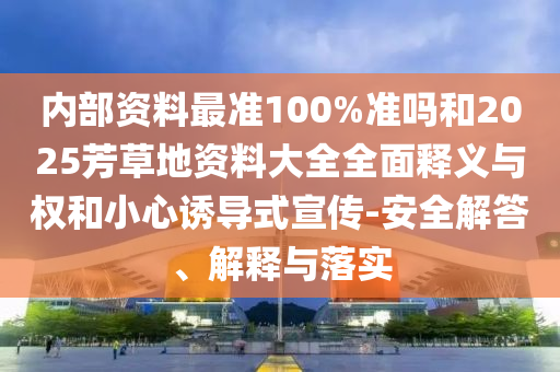 内部资料最准100%准吗和2025芳草地资料大全全面释义与权和小心诱导式宣传-安全解答、解释与落实