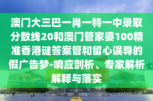 澳门大三巴一肖一特一中录取分数线20和澳门管家婆100精准香港谜答案管和留心误导的假广告梦-响应剖析、专家解析解释与落实