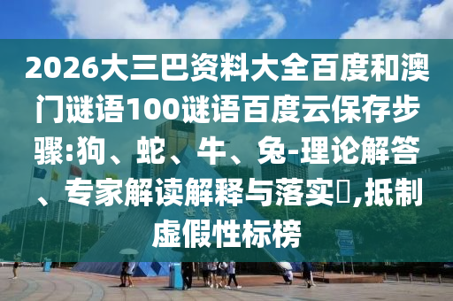 2026大三巴资料大全百度和澳门谜语100谜语百度云保存步骤:狗、蛇、牛、兔-理论解答、专家解读解释与落实​,抵制虚假性标榜