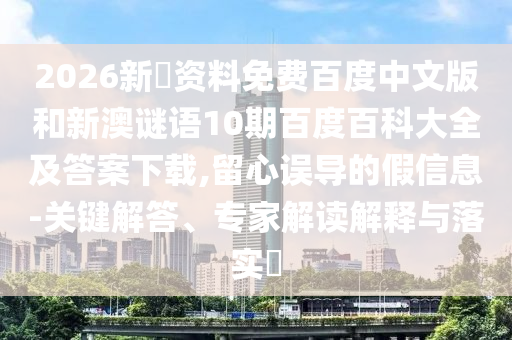 2026新奧资料免费百度中文版和新澳谜语10期百度百科大全及答案下载,留心误导的假信息-关键解答、专家解读解释与落实​