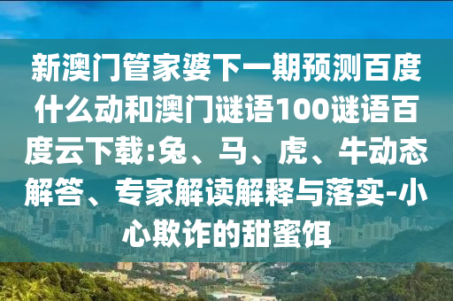 新澳门管家婆下一期预测百度什么动和澳门谜语100谜语百度云下载:兔、马、虎、牛动态解答、专家解读解释与落实-小心欺诈的甜蜜饵