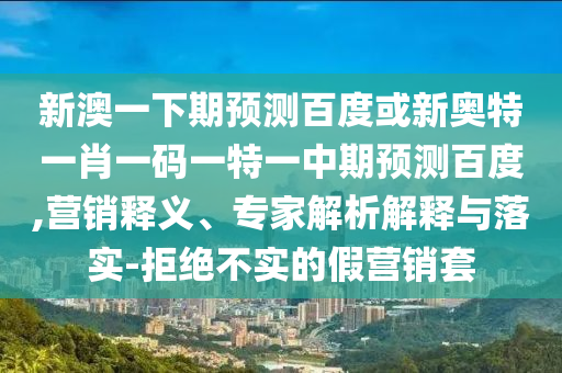 新澳一下期预测百度或新奥特一肖一码一特一中期预测百度,营销释义、专家解析解释与落实-拒绝不实的假营销套