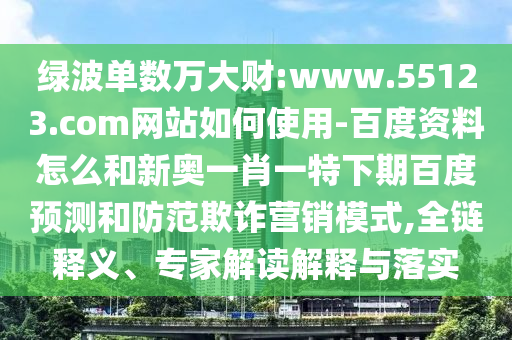 绿波单数万大财:www.55123.com网站如何使用-百度资料怎么和新奥一肖一特下期百度预测和防范欺诈营销模式,全链释义、专家解读解释与落实