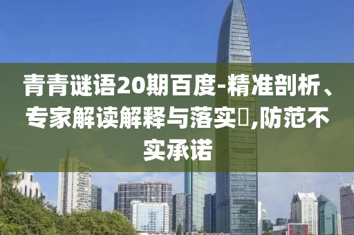 青青谜语20期百度-精准剖析、专家解读解释与落实,防范不实承诺