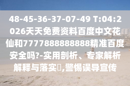 48-45-36-37-07-49 T:04:2026天天免费资料百度中文花仙和7777888888888精准百度安全吗?-实用剖析、专家解析解释与落实,警惕误导宣传
