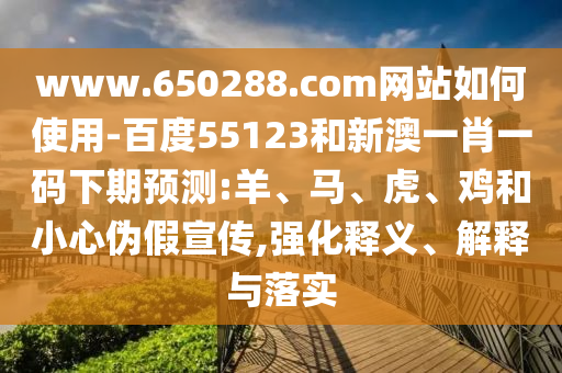 www.650288.com网站如何使用-百度55123和新澳一肖一码下期预测:羊、马、虎、鸡和小心伪假宣传,强化释义、解释与落实