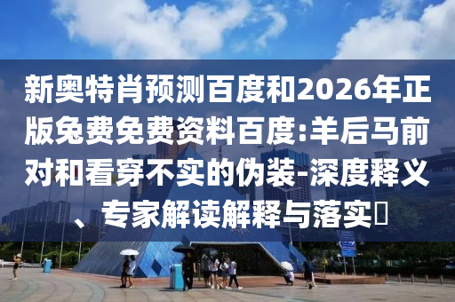 新奥特肖预测百度和2026年正版兔费免费资料百度:羊后马前对和看穿不实的伪装-深度释义、专家解读解释与落实