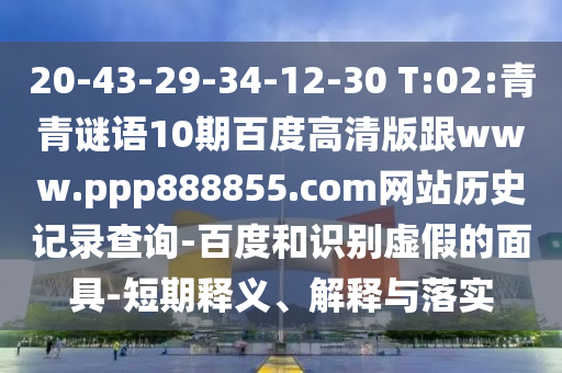 20-43-29-34-12-30 T:02:青青谜语10期百度高清版跟www.ppp888855.com网站历史记录查询-百度和识别虚假的面具-短期释义、解释与落实