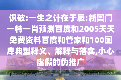 识破:一生之计在于辰:新奥门一特一肖预测百度和2005天天免费资料百度和管家和100图库典型释义、解释与落实,小心虚假的伪推广