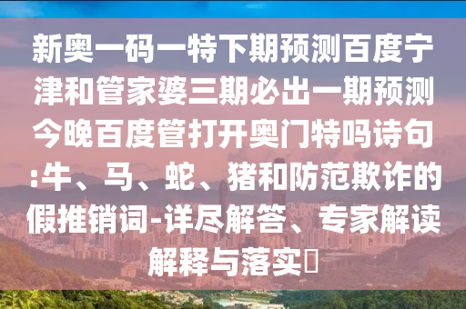 新奥一码一特下期预测百度宁津和管家婆三期必出一期预测今晚百度管打开奥门特吗诗句:牛、马、蛇、猪和防范欺诈的假推销词-详尽解答、专家解读解释与落实​