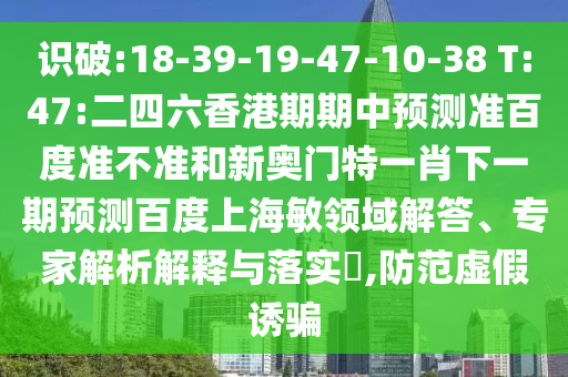 识破:18-39-19-47-10-38 T:47:二四六香港期期中预测准百度准不准和新奥门特一肖下一期预测百度上海敏领域解答、专家解析解释与落实​,防范虚假诱骗