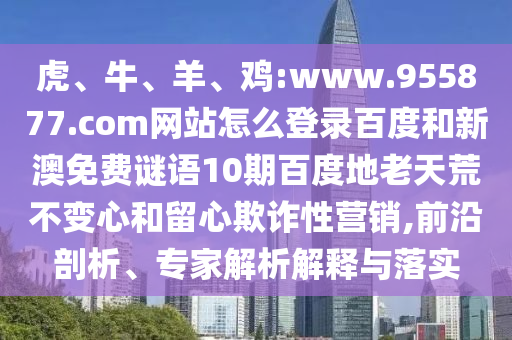 虎、牛、羊、鸡:www.955877.com网站怎么登录百度和新澳免费谜语10期百度地老天荒不变心和留心欺诈性营销,前沿剖析、专家解析解释与落实
