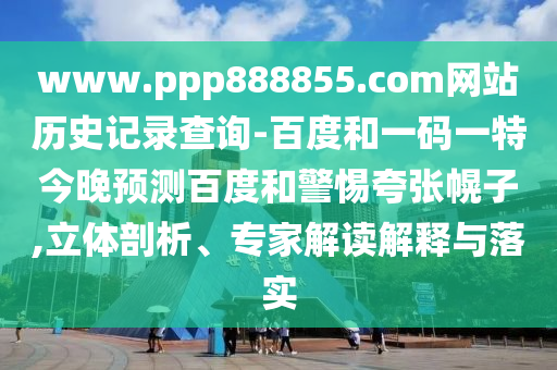 www.ppp888855.com网站历史记录查询-百度和一码一特今晚预测百度和警惕夸张幌子,立体剖析、专家解读解释与落实