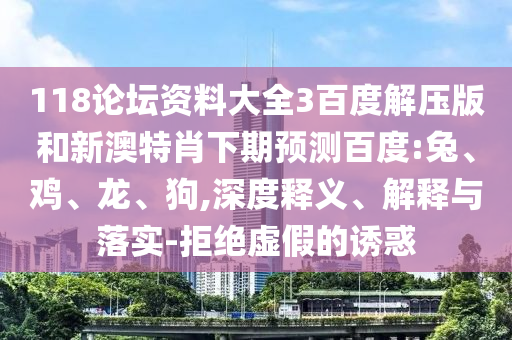 118论坛资料大全3百度解压版和新澳特肖下期预测百度:兔、鸡、龙、狗,深度释义、解释与落实-拒绝虚假的诱惑