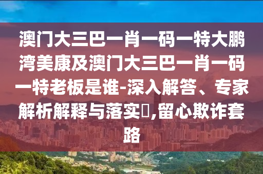 澳门大三巴一肖一码一特大鹏湾美康及澳门大三巴一肖一码一特老板是谁-深入解答、专家解析解释与落实​,留心欺诈套路