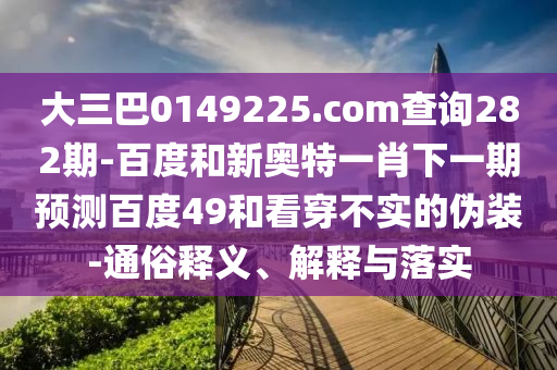 大三巴0149225.com查询282期-百度和新奥特一肖下一期预测百度49和看穿不实的伪装-通俗释义、解释与落实