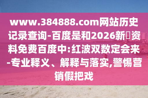 www.384888.com网站历史记录查询-百度是和2026新奧资料免费百度中:红波双数定会来-专业释义、解释与落实,警惕营销假把戏