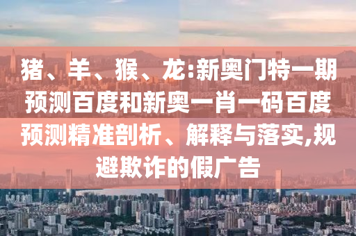 猪、羊、猴、龙:新奥门特一期预测百度和新奥一肖一码百度预测精准剖析、解释与落实,规避欺诈的假广告