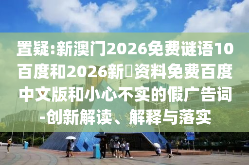置疑:新澳门2026免费谜语10百度和2026新奧资料免费百度中文版和小心不实的假广告词-创新解读、解释与落实