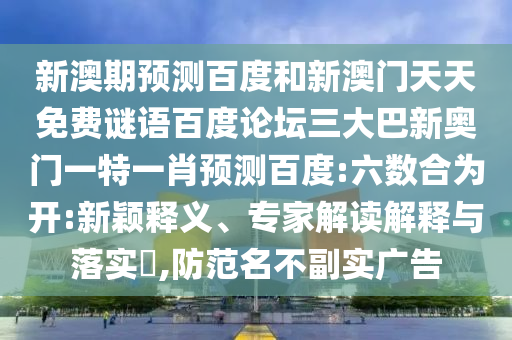 新澳期预测百度和新澳门天天免费谜语百度论坛三大巴新奥门一特一肖预测百度:六数合为开:新颖释义、专家解读解释与落实​,防范名不副实广告