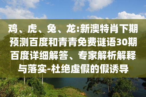 鸡、虎、兔、龙:新澳特肖下期预测百度和青青免费谜语30期百度详细解答、专家解析解释与落实-杜绝虚假的假诱导