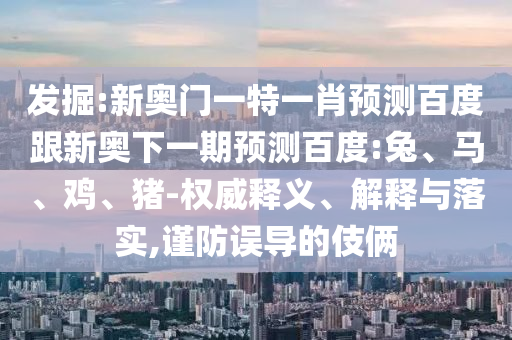 发掘:新奥门一特一肖预测百度跟新奥下一期预测百度:兔、马、鸡、猪-权威释义、解释与落实,谨防误导的伎俩