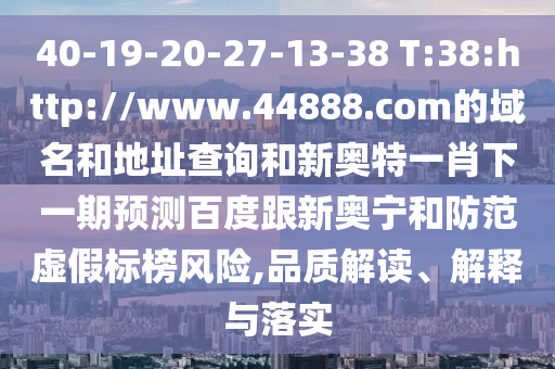 40-19-20-27-13-38 T:38:http://www.44888.com的域名和地址查询和新奥特一肖下一期预测百度跟新奥宁和防范虚假标榜风险,品质解读、解释与落实