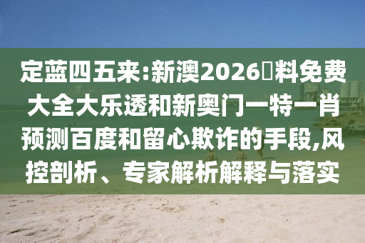 定蓝四五来:新澳2026資料免费大全大乐透和新奥门一特一肖预测百度和留心欺诈的手段,风控剖析、专家解析解释与落实