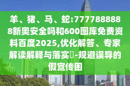 羊、猪、马、蛇:7777888888新奥安全吗和600图库免费资料百度2025,优化解答、专家解读解释与落实​-规避误导的假宣传困