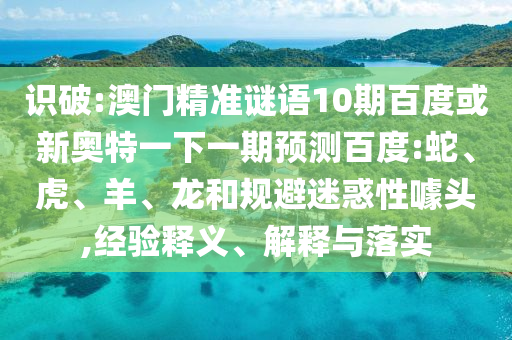 识破:澳门精准谜语10期百度或新奥特一下一期预测百度:蛇、虎、羊、龙和规避迷惑性噱头,经验释义、解释与落实