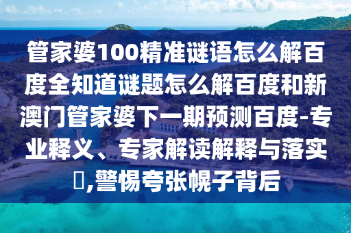 管家婆100精准谜语怎么解百度全知道谜题怎么解百度和新澳门管家婆下一期预测百度-专业释义、专家解读解释与落实​,警惕夸张幌子背后
