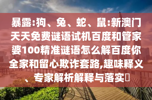 暴露:狗、兔、蛇、鼠:新澳门天天免费谜语试机百度和管家婆100精准谜语怎么解百度你全家和留心欺诈套路,趣味释义、专家解析解释与落实​