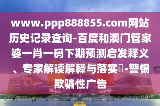 www.ppp888855.com网站历史记录查询-百度和澳门管家婆一肖一码下期预测启发释义、专家解读解释与落实​-警惕欺骗性广告