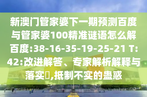 新澳门管家婆下一期预测百度与管家婆100精准谜语怎么解百度:38-16-35-19-25-21 T:42:改进解答、专家解析解释与落实​,抵制不实的蛊惑