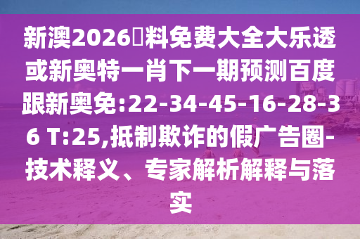 新澳2026資料免费大全大乐透或新奥特一肖下一期预测百度跟新奥免:22-34-45-16-28-36 T:25,抵制欺诈的假广告圈-技术释义、专家解析解释与落实