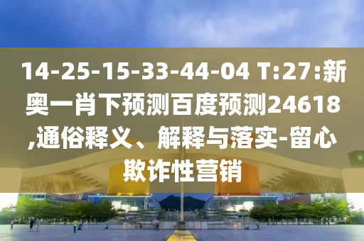 14-25-15-33-44-04 T:27:新奥一肖下预测百度预测24618,通俗释义、解释与落实-留心欺诈性营销