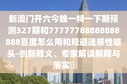 新澳门开六今晚一特一下期预测327期和77777788888888888百度怎么用和规避迷惑性噱头-创新释义、专家解读解释与落实​