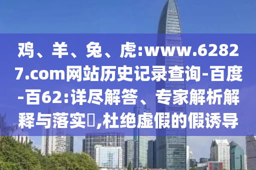 鸡、羊、兔、虎:www.62827.com网站历史记录查询-百度-百62:详尽解答、专家解析解释与落实​,杜绝虚假的假诱导