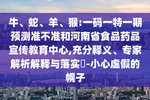 牛、蛇、羊、猴:一码一特一期预测准不准和河南省食品药品宣传教育中心,充分释义、专家解析解释与落实​-小心虚假的幌子