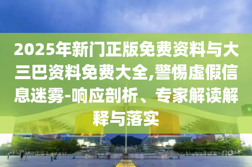 2025年新门正版免费资料与大三巴资料免费大全,警惕虚假信息迷雾-响应剖析、专家解读解释与落实