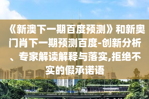 《新澳下一期百度预测》和新奥门肖下一期预测百度-创新分析、专家解读解释与落实,拒绝不实的假承诺语