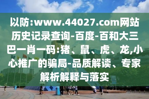 以防:www.44027.com网站历史记录查询-百度-百和大三巴一肖一码:猪、鼠、虎、龙,小心推广的骗局-品质解读、专家解析解释与落实