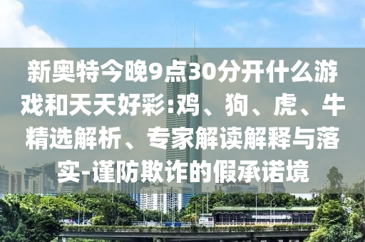 新奥特今晚9点30分开什么游戏和天天好彩:鸡、狗、虎、牛精选解析、专家解读解释与落实-谨防欺诈的假承诺境