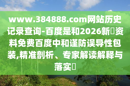 www.384888.com网站历史记录查询-百度是和2026新奧资料免费百度中和谨防误导性包装,精准剖析、专家解读解释与落实