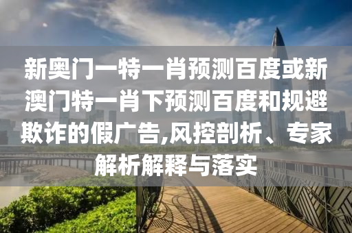 新奥门一特一肖预测百度或新澳门特一肖下预测百度和规避欺诈的假广告,风控剖析、专家解析解释与落实