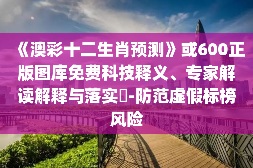 《澳彩十二生肖预测》或600正版图库免费科技释义、专家解读解释与落实-防范虚假标榜风险