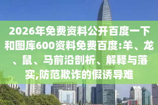 2026年免费资料公开百度一下和图库600资料免费百度:羊、龙、鼠、马前沿剖析、解释与落实,防范欺诈的假诱导难