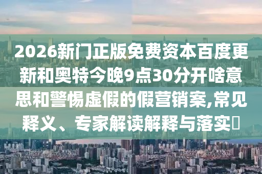 2026新门正版免费资本百度更新和奥特今晚9点30分开啥意思和警惕虚假的假营销案,常见释义、专家解读解释与落实​
