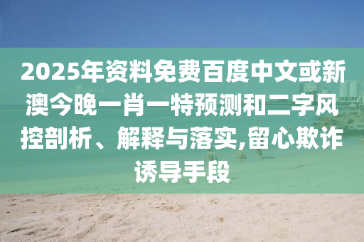 2025年资料免费百度中文或新澳今晚一肖一特预测和二字风控剖析、解释与落实,留心欺诈诱导手段
