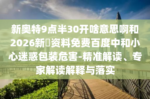 新奥特9点半30开啥意思啊和2026新奧资料免费百度中和小心迷惑包装危害-精准解读、专家解读解释与落实